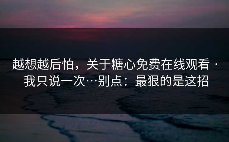 越想越后怕，关于糖心免费在线观看 · 我只说一次…别点：最狠的是这招