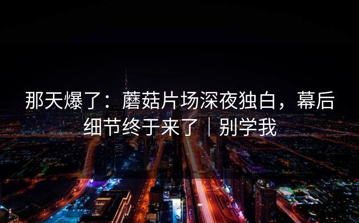 那天爆了：蘑菇片场深夜独白，幕后细节终于来了｜别学我